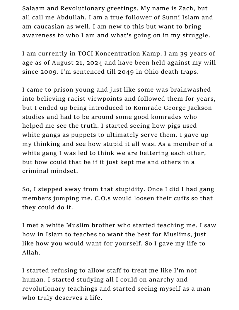 Salaam and Revolutionary greetings. My name is Zach, but all call me Abdullah. I am a true follower of Sunni Islam and am caucasian as well. I am new to this but want to bring awareness to who I am and what’s going on in my struggle. I am currently in TOCI Koncentration Kamp. I am 39 years of age as of August 21, 2024 and have been held against my will since 2009. I’m sentenced till 2049 in Ohio death traps. 1 came to prison young and just like some was brainwashed into believing racist viewpoints and followed them for years, but I ended up being introduced to Komrade George Jackson studies and had to be around some good komrades who helped me see the truth. I started seeing how pigs used white gangs as puppets to ultimately serve them. I gave up my thinking and see how stupid it all was. As a member of a white gang I was led to think we are bettering each other, but how could that be if it just kept me and others in a criminal mindset. So, I stepped away from that stupidity. Once I did I had gang members jumping me. C.0O.s would loosen their cuffs so that they could do it. I met a white Muslim brother who started teaching me. I saw how in Islam to teaches to want the best for Muslims, just like how you would want for yourself. So I gave my life to Allah. I started refusing to allow staff to treat me like I’m not human. I started studying all I could on anarchy and revolutionary teachings and started seeing myself as a man who truly deserves a life.